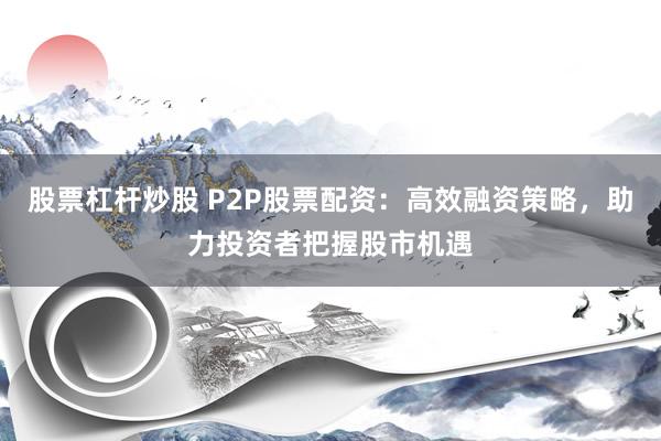 股票杠杆炒股 P2P股票配资：高效融资策略，助力投资者把握股市机遇