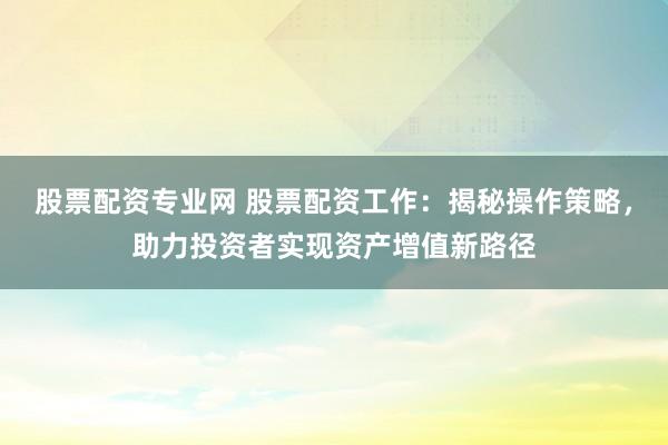 股票配资专业网 股票配资工作：揭秘操作策略，助力投资者实现资产增值新路径