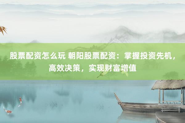 股票配资怎么玩 朝阳股票配资：掌握投资先机，高效决策，实现财富增值