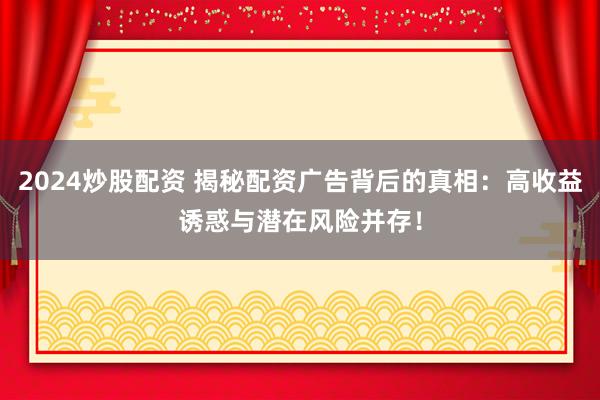 2024炒股配资 揭秘配资广告背后的真相：高收益诱惑与潜在风险并存！