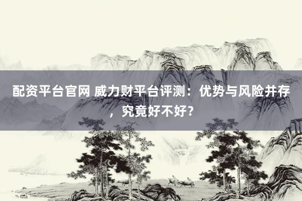 配资平台官网 威力财平台评测：优势与风险并存，究竟好不好？