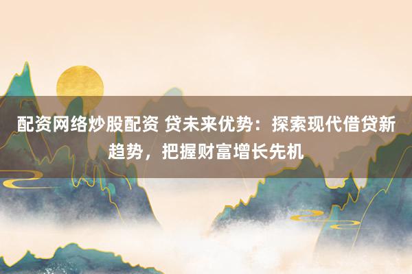 配资网络炒股配资 贷未来优势：探索现代借贷新趋势，把握财富增长先机