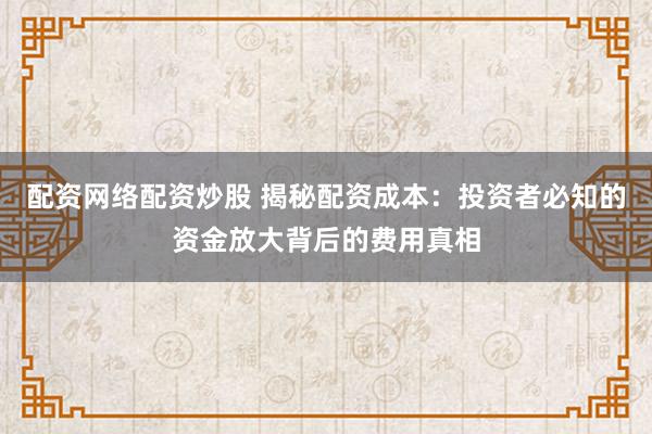 配资网络配资炒股 揭秘配资成本：投资者必知的资金放大背后的费用真相