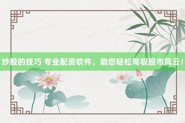 炒股的技巧 专业配资软件，助您轻松驾驭股市风云！