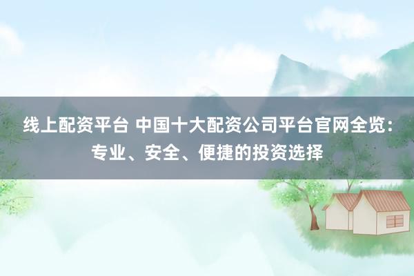 线上配资平台 中国十大配资公司平台官网全览：专业、安全、便捷的投资选择