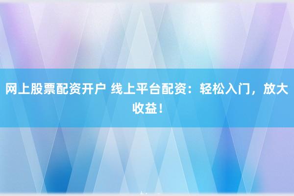 网上股票配资开户 线上平台配资：轻松入门，放大收益！