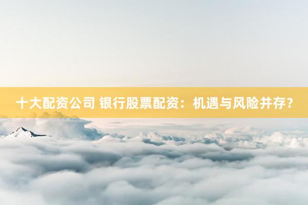 十大配资公司 银行股票配资：机遇与风险并存？
