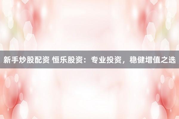 新手炒股配资 恒乐股资：专业投资，稳健增值之选