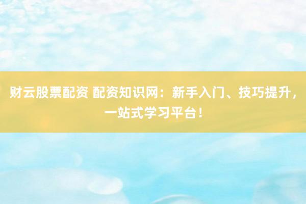 财云股票配资 配资知识网：新手入门、技巧提升，一站式学习平台！