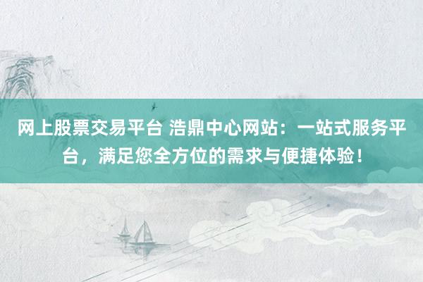 网上股票交易平台 浩鼎中心网站：一站式服务平台，满足您全方位的需求与便捷体验！
