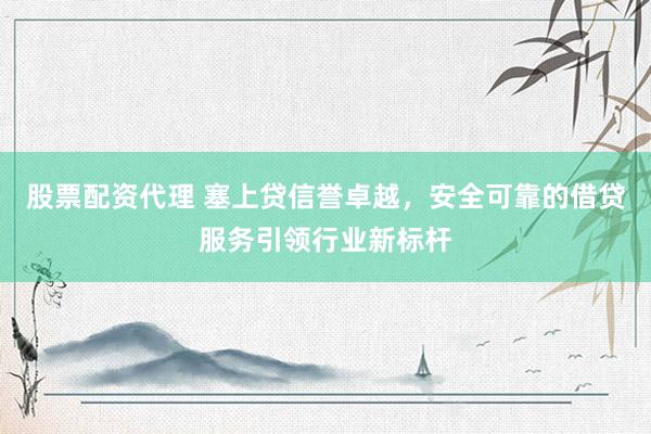 股票配资代理 塞上贷信誉卓越，安全可靠的借贷服务引领行业新标杆