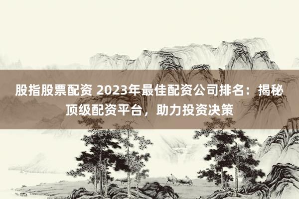 股指股票配资 2023年最佳配资公司排名：揭秘顶级配资平台，助力投资决策