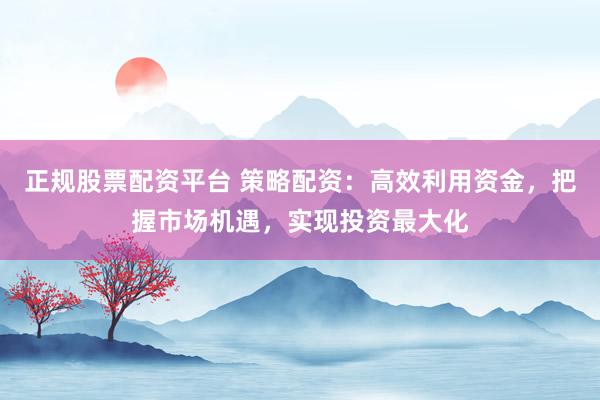 正规股票配资平台 策略配资：高效利用资金，把握市场机遇，实现投资最大化