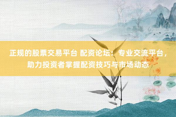 正规的股票交易平台 配资论坛：专业交流平台，助力投资者掌握配资技巧与市场动态