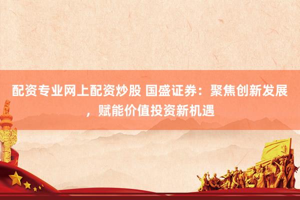 配资专业网上配资炒股 国盛证券：聚焦创新发展，赋能价值投资新机遇