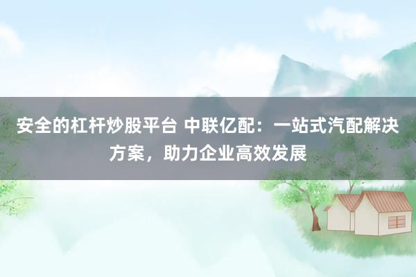 安全的杠杆炒股平台 中联亿配：一站式汽配解决方案，助力企业高效发展