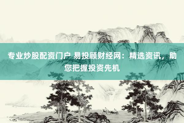 专业炒股配资门户 易投顾财经网：精选资讯，助您把握投资先机