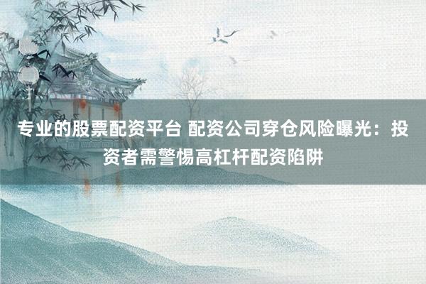 专业的股票配资平台 配资公司穿仓风险曝光：投资者需警惕高杠杆配资陷阱