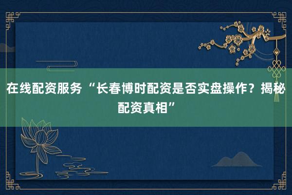 在线配资服务 “长春博时配资是否实盘操作？揭秘配资真相”