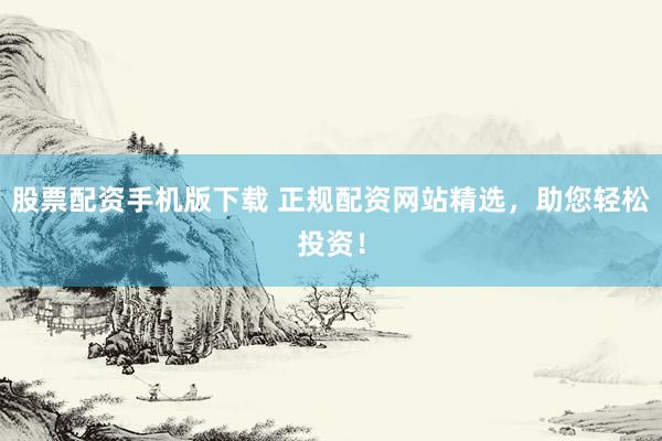 股票配资手机版下载 正规配资网站精选，助您轻松投资！