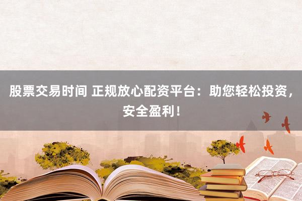 股票交易时间 正规放心配资平台：助您轻松投资，安全盈利！