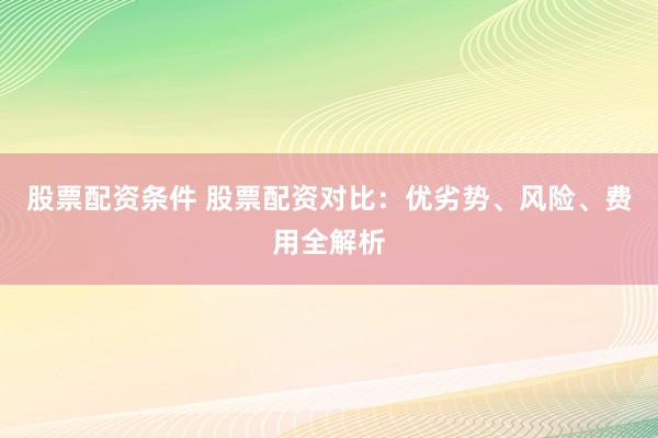 股票配资条件 股票配资对比：优劣势、风险、费用全解析