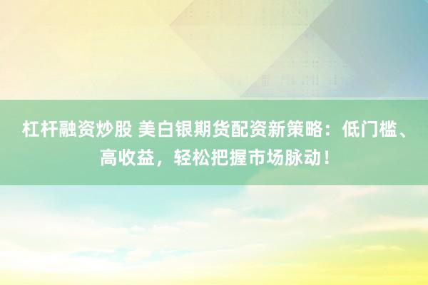 杠杆融资炒股 美白银期货配资新策略：低门槛、高收益，轻松把握市场脉动！