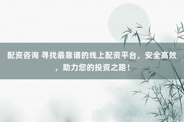 配资咨询 寻找最靠谱的线上配资平台，安全高效，助力您的投资之路！