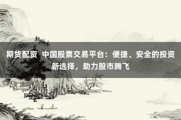 期货配资  中国股票交易平台：便捷、安全的投资新选择，助力股市腾飞
