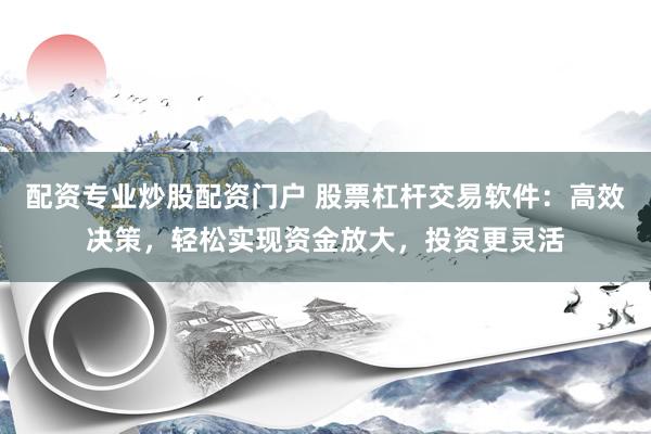 配资专业炒股配资门户 股票杠杆交易软件：高效决策，轻松实现资金放大，投资更灵活