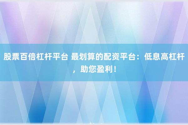 股票百倍杠杆平台 最划算的配资平台：低息高杠杆，助您盈利！