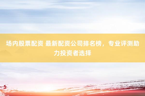 场内股票配资 最新配资公司排名榜，专业评测助力投资者选择