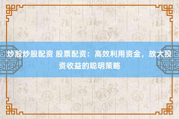 炒股炒股配资 股票配资：高效利用资金，放大投资收益的聪明策略