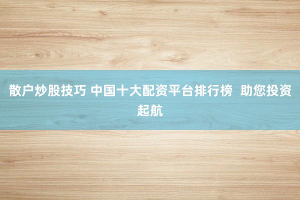散户炒股技巧 中国十大配资平台排行榜  助您投资起航