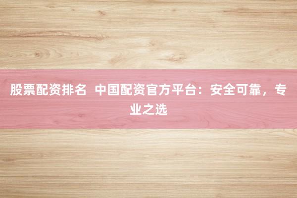股票配资排名  中国配资官方平台：安全可靠，专业之选