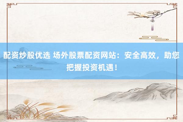 配资炒股优选 场外股票配资网站：安全高效，助您把握投资机遇！