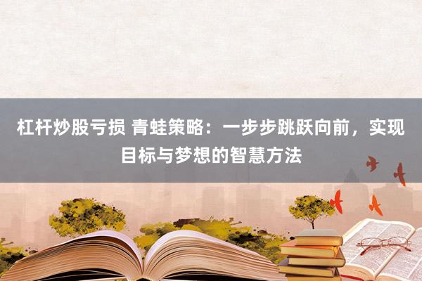 杠杆炒股亏损 青蛙策略：一步步跳跃向前，实现目标与梦想的智慧方法