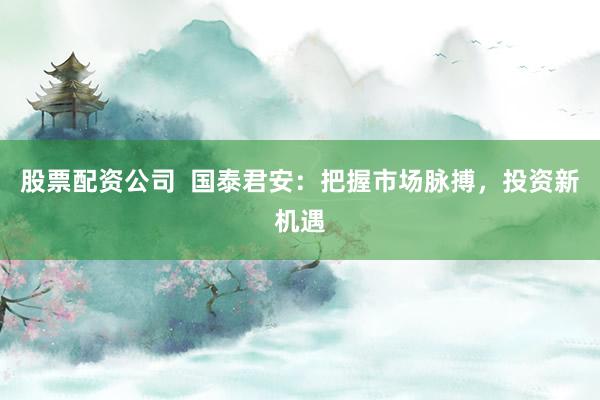 股票配资公司  国泰君安：把握市场脉搏，投资新机遇