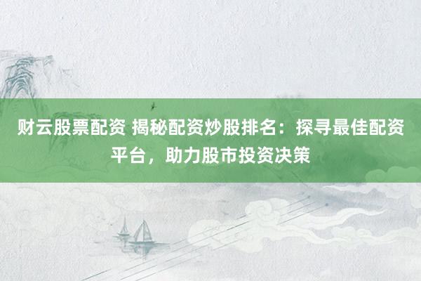 财云股票配资 揭秘配资炒股排名：探寻最佳配资平台，助力股市投资决策