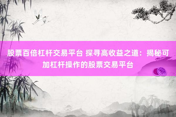 股票百倍杠杆交易平台 探寻高收益之道：揭秘可加杠杆操作的股票交易平台