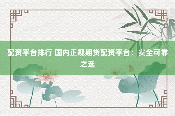 配资平台排行 国内正规期货配资平台：安全可靠之选