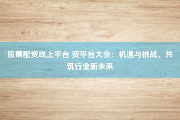 股票配资线上平台 资平台大会：机遇与挑战，共筑行业新未来