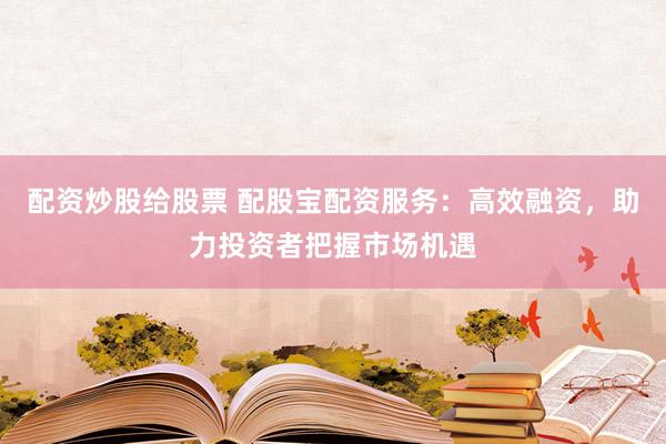 配资炒股给股票 配股宝配资服务：高效融资，助力投资者把握市场机遇