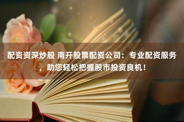 配资资深炒股 南开股票配资公司：专业配资服务，助您轻松把握股市投资良机！