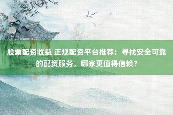 股票配资收益 正规配资平台推荐：寻找安全可靠的配资服务，哪家更值得信赖？