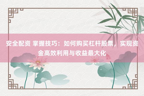 安全配资 掌握技巧：如何购买杠杆股票，实现资金高效利用与收益最大化
