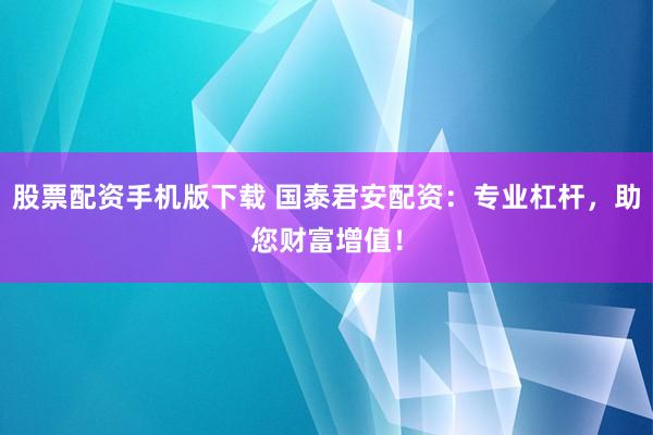 股票配资手机版下载 国泰君安配资：专业杠杆，助您财富增值！