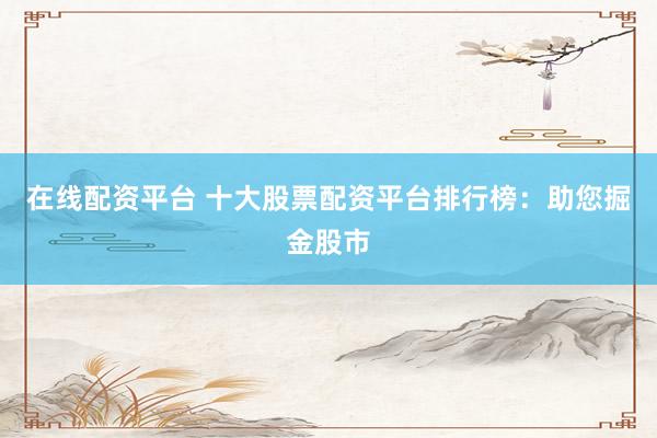 在线配资平台 十大股票配资平台排行榜：助您掘金股市