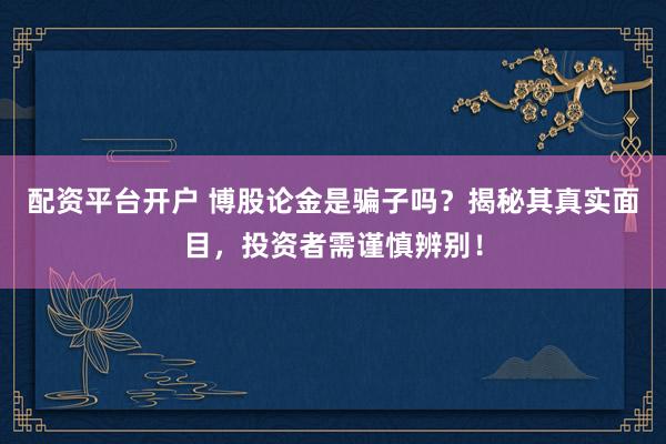 配资平台开户 博股论金是骗子吗？揭秘其真实面目，投资者需谨慎辨别！