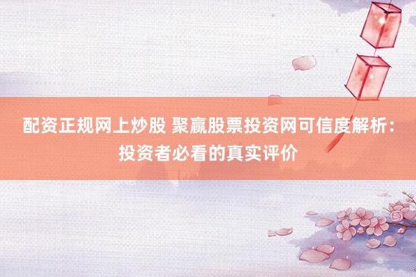 配资正规网上炒股 聚赢股票投资网可信度解析：投资者必看的真实评价
